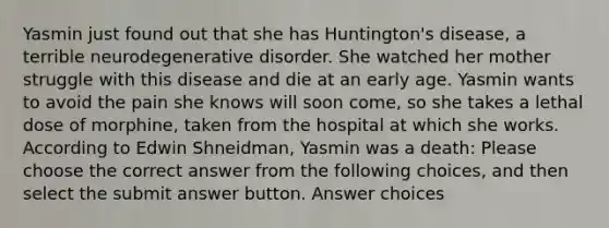 Yasmin just found out that she has Huntington's disease, a terrible neurodegenerative disorder. She watched her mother struggle with this disease and die at an early age. Yasmin wants to avoid the pain she knows will soon come, so she takes a lethal dose of morphine, taken from the hospital at which she works. According to Edwin Shneidman, Yasmin was a death: Please choose the correct answer from the following choices, and then select the submit answer button. Answer choices