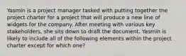 Yasmin is a project manager tasked with putting together the project charter for a project that will produce a new line of widgets for the company. After meeting with various key stakeholders, she sits down to draft the document. Yasmin is likely to include all of the following elements within the project charter except for which one?