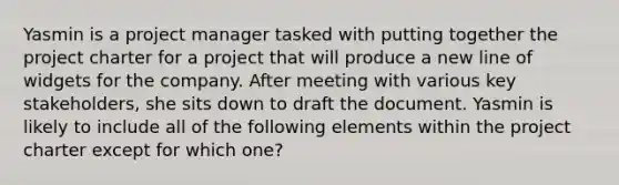 Yasmin is a project manager tasked with putting together the project charter for a project that will produce a new line of widgets for the company. After meeting with various key stakeholders, she sits down to draft the document. Yasmin is likely to include all of the following elements within the project charter except for which one?