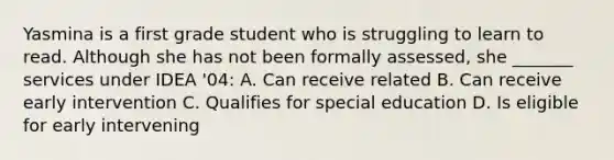 Yasmina is a first grade student who is struggling to learn to read. Although she has not been formally assessed, she _______ services under IDEA '04: A. Can receive related B. Can receive early intervention C. Qualifies for special education D. Is eligible for early intervening