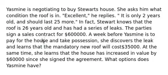 Yasmine is negotiating to buy Stewarts house. She asks him what condition the roof is in. "Excellent," he replies. " It is only 2 years old, and should last 25 more." In fact, Stewart knows that the roof is 26 years old and has had a series of leaks. The parties sign a sales contract for 600000. A week before Yasmine is to pay for the house and take possession, she discovers the leak and learns that the mandatory new roof will cost35000. At the same time, she learns that the house has increased in value by 60000 since she signed the agreement. What options does Yasmine have?