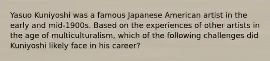 Yasuo Kuniyoshi was a famous Japanese American artist in the early and mid-1900s. Based on the experiences of other artists in the age of multiculturalism, which of the following challenges did Kuniyoshi likely face in his career?