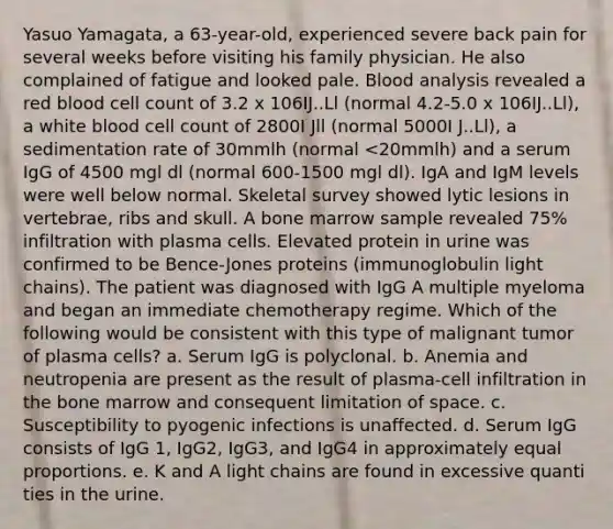 Yasuo Yamagata, a 63-year-old, experienced severe back pain for several weeks before visiting his family physician. He also complained of fatigue and looked pale. Blood analysis revealed a red blood cell count of 3.2 x 106IJ..Ll (normal 4.2-5.0 x 106IJ..Ll), a white blood cell count of 2800I Jll (normal 5000I J..Ll), a sedimentation rate of 30mmlh (normal <20mmlh) and a serum IgG of 4500 mgl dl (normal 600-1500 mgl dl). IgA and IgM levels were well below normal. Skeletal survey showed lytic lesions in vertebrae, ribs and skull. A bone marrow sample revealed 75% infiltration with plasma cells. Elevated protein in urine was confirmed to be Bence-Jones proteins (immunoglobulin light chains). The patient was diagnosed with IgG A multiple myeloma and began an immediate chemotherapy regime. Which of the following would be consistent with this type of malignant tumor of plasma cells? a. Serum IgG is polyclonal. b. Anemia and neutropenia are present as the result of plasma-cell infiltration in the bone marrow and consequent limitation of space. c. Susceptibility to pyogenic infections is unaffected. d. Serum IgG consists of IgG 1, IgG2, IgG3, and IgG4 in approximately equal proportions. e. K and A light chains are found in excessive quanti ties in the urine.