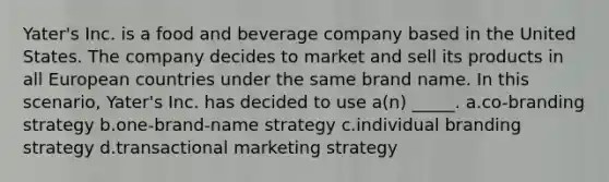 Yater's Inc. is a food and beverage company based in the United States. The company decides to market and sell its products in all European countries under the same brand name. In this scenario, Yater's Inc. has decided to use a(n) _____. a.co-branding strategy b.one-brand-name strategy c.individual branding strategy d.transactional marketing strategy