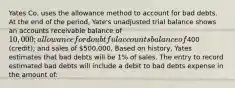 Yates Co. uses the allowance method to account for bad debts. At the end of the period, Yate's unadjusted trial balance shows an accounts receivable balance of 10,000; allowance for doubtful accounts balance of400 (credit); and sales of 500,000. Based on history, Yates estimates that bad debts will be 1% of sales. The entry to record estimated bad debts will include a debit to bad debts expense in the amount of: