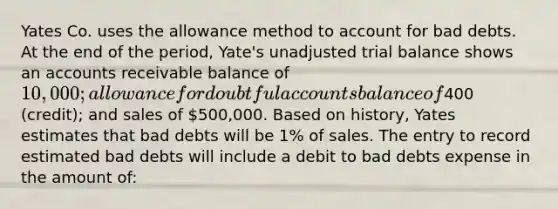 Yates Co. uses the allowance method to account for bad debts. At the end of the period, Yate's unadjusted trial balance shows an accounts receivable balance of 10,000; allowance for doubtful accounts balance of400 (credit); and sales of 500,000. Based on history, Yates estimates that bad debts will be 1% of sales. The entry to record estimated bad debts will include a debit to bad debts expense in the amount of: