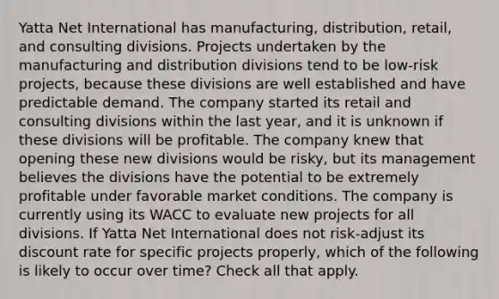 Yatta Net International has manufacturing, distribution, retail, and consulting divisions. Projects undertaken by the manufacturing and distribution divisions tend to be low-risk projects, because these divisions are well established and have predictable demand. The company started its retail and consulting divisions within the last year, and it is unknown if these divisions will be profitable. The company knew that opening these new divisions would be risky, but its management believes the divisions have the potential to be extremely profitable under favorable market conditions. The company is currently using its WACC to evaluate new projects for all divisions. If Yatta Net International does not risk-adjust its discount rate for specific projects properly, which of the following is likely to occur over time? Check all that apply.