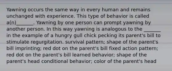 Yawning occurs the same way in every human and remains unchanged with experience. This type of behavior is called a(n)_______. Yawning by one person can prompt yawning by another person. In this way yawning is analogous to the _______ in the example of a hungry gull chick pecking its parent's bill to stimulate regurgitation. survival pattern; shape of the parent's bill imprinting; red dot on the parent's bill fixed action pattern; red dot on the parent's bill learned behavior; shape of the parent's head conditional behavior; color of the parent's head