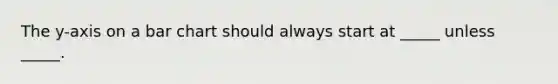 The y-axis on a bar chart should always start at _____ unless _____.