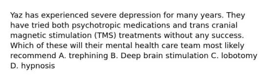 Yaz has experienced severe depression for many years. They have tried both psychotropic medications and trans cranial magnetic stimulation (TMS) treatments without any success. Which of these will their mental health care team most likely recommend A. trephining B. Deep brain stimulation C. lobotomy D. hypnosis