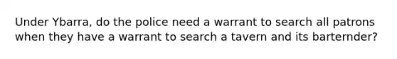 Under Ybarra, do the police need a warrant to search all patrons when they have a warrant to search a tavern and its barternder?