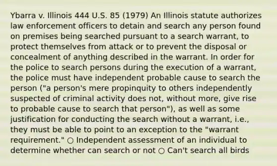 Ybarra v. Illinois 444 U.S. 85 (1979) An Illinois statute authorizes law enforcement officers to detain and search any person found on premises being searched pursuant to a search warrant, to protect themselves from attack or to prevent the disposal or concealment of anything described in the warrant. In order for the police to search persons during the execution of a warrant, the police must have independent probable cause to search the person ("a person's mere propinquity to others independently suspected of criminal activity does not, without more, give rise to probable cause to search that person"), as well as some justification for conducting the search without a warrant, i.e., they must be able to point to an exception to the "warrant requirement." ○ Independent assessment of an individual to determine whether can search or not ○ Can't search all birds