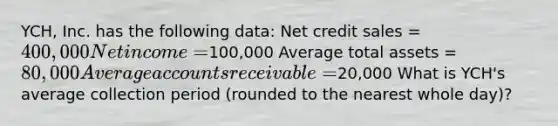 YCH, Inc. has the following data: Net credit sales = 400,000 Net income =100,000 Average total assets = 80,000 Average accounts receivable =20,000 What is YCH's average collection period (rounded to the nearest whole day)?