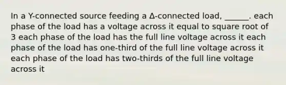 In a Y-connected source feeding a ∆-connected load, ______. each phase of the load has a voltage across it equal to square root of 3 each phase of the load has the full line voltage across it each phase of the load has one-third of the full line voltage across it each phase of the load has two-thirds of the full line voltage across it