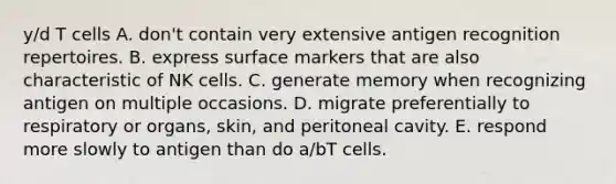 y/d T cells A. don't contain very extensive antigen recognition repertoires. B. express surface markers that are also characteristic of NK cells. C. generate memory when recognizing antigen on multiple occasions. D. migrate preferentially to respiratory or organs, skin, and peritoneal cavity. E. respond more slowly to antigen than do a/bT cells.