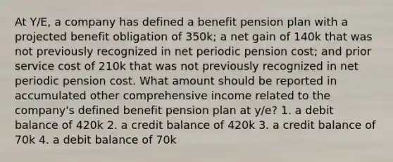 At Y/E, a company has defined a benefit pension plan with a projected benefit obligation of 350k; a net gain of 140k that was not previously recognized in net periodic pension cost; and prior service cost of 210k that was not previously recognized in net periodic pension cost. What amount should be reported in accumulated other comprehensive income related to the company's defined benefit pension plan at y/e? 1. a debit balance of 420k 2. a credit balance of 420k 3. a credit balance of 70k 4. a debit balance of 70k