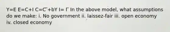 Y=E E=C+I C=C ̅+bY I= I ̅ In the above model, what assumptions do we make: i. No government ii. laissez-fair iii. open economy iv. closed economy