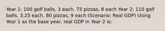 Year 1: 100 golf balls, 3 each. 75 pizzas, 8 each Year 2: 110 golf balls, 3.25 each. 80 pizzas, 9 each (Scenario: Real GDP) Using Year 1 as the base year, real GDP in Year 2 is: