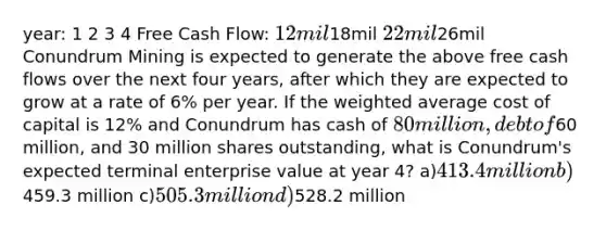 year: 1 2 3 4 Free Cash Flow: 12mil18mil 22mil26mil Conundrum Mining is expected to generate the above free cash flows over the next four years, after which they are expected to grow at a rate of 6% per year. If the weighted average cost of capital is 12% and Conundrum has cash of 80 million, debt of60 million, and 30 million shares outstanding, what is Conundrum's expected terminal enterprise value at year 4? a)413.4 million b)459.3 million c)505.3 million d)528.2 million