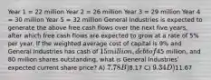 Year 1 = 22 million Year 2 = 26 million Year 3 = 29 million Year 4 = 30 million Year 5 = 32 million General Industries is expected to generate the above free cash flows over the next five years, after which free cash flows are expected to grow at a rate of 5% per year. If the weighted average cost of capital is 9% and General Industries has cash of 15 million, debt of45 million, and 80 million shares outstanding, what is General Industriesʹ expected current share price? A) 7.78 B)8.17 C) 9.34 D)11.67