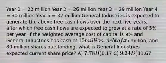 Year 1 = 22 million Year 2 = 26 million Year 3 = 29 million Year 4 = 30 million Year 5 = 32 million General Industries is expected to generate the above free cash flows over the next five years, after which free cash flows are expected to grow at a rate of 5% per year. If the weighted average cost of capital is 9% and General Industries has cash of 15 million, debt of45 million, and 80 million shares outstanding, what is General Industriesʹ expected current share price? A) 7.78 B)8.17 C) 9.34 D)11.67