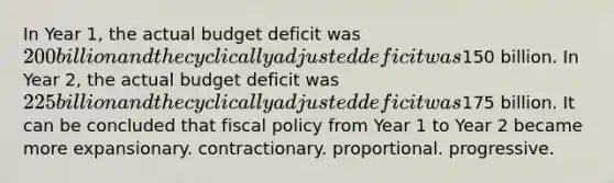 In Year 1, the actual budget deficit was 200 billion and the cyclically adjusted deficit was150 billion. In Year 2, the actual budget deficit was 225 billion and the cyclically adjusted deficit was175 billion. It can be concluded that fiscal policy from Year 1 to Year 2 became more expansionary. contractionary. proportional. progressive.