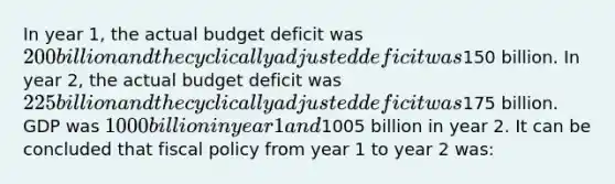 In year 1, the actual budget deficit was 200 billion and the cyclically adjusted deficit was150 billion. In year 2, the actual budget deficit was 225 billion and the cyclically adjusted deficit was175 billion. GDP was 1000 billion in year 1 and1005 billion in year 2. It can be concluded that fiscal policy from year 1 to year 2 was: