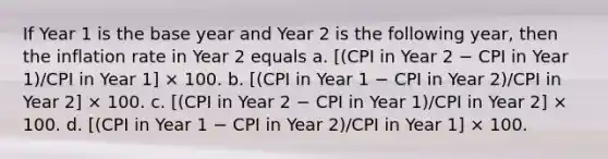 If Year 1 is the base year and Year 2 is the following year, then the inflation rate in Year 2 equals a. [(CPI in Year 2 − CPI in Year 1)/CPI in Year 1] × 100. b. [(CPI in Year 1 − CPI in Year 2)/CPI in Year 2] × 100. c. [(CPI in Year 2 − CPI in Year 1)/CPI in Year 2] × 100. d. [(CPI in Year 1 − CPI in Year 2)/CPI in Year 1] × 100.