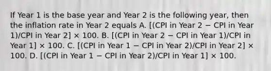 If Year 1 is the base year and Year 2 is the following year, then the inflation rate in Year 2 equals A. [(CPI in Year 2 − CPI in Year 1)/CPI in Year 2] × 100. B. [(CPI in Year 2 − CPI in Year 1)/CPI in Year 1] × 100. C. [(CPI in Year 1 − CPI in Year 2)/CPI in Year 2] × 100. D. [(CPI in Year 1 − CPI in Year 2)/CPI in Year 1] × 100.