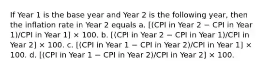 If Year 1 is the base year and Year 2 is the following year, then the inflation rate in Year 2 equals a. [(CPI in Year 2 − CPI in Year 1)/CPI in Year 1] × 100. b. [(CPI in Year 2 − CPI in Year 1)/CPI in Year 2] × 100. c. [(CPI in Year 1 − CPI in Year 2)/CPI in Year 1] × 100. d. [(CPI in Year 1 − CPI in Year 2)/CPI in Year 2] × 100.