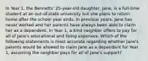 In Year 1, the Bennetts' 25-year-old daughter, Jane, is a full-time student at an out-of-state university but she plans to return home after the school year ends. In previous years, Jane has never worked and her parents have always been able to claim her as a dependent. In Year 1, a kind neighbor offers to pay for all of Jane's educational and living expenses. Which of the following statements is most accurate regarding whether Jane's parents would be allowed to claim Jane as a dependent for Year 1, assuming the neighbor pays for all of Jane's support?