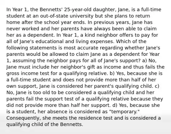 In Year 1, the Bennetts' 25-year-old daughter, Jane, is a full-time student at an out-of-state university but she plans to return home after the school year ends. In previous years, Jane has never worked and her parents have always been able to claim her as a dependent. In Year 1, a kind neighbor offers to pay for all of Jane's educational and living expenses. Which of the following statements is most accurate regarding whether Jane's parents would be allowed to claim Jane as a dependent for Year 1, assuming the neighbor pays for all of Jane's support? a) No, Jane must include her neighbor's gift as income and thus fails the gross income test for a qualifying relative. b) Yes, because she is a full-time student and does not provide <a href='https://www.questionai.com/knowledge/keWHlEPx42-more-than' class='anchor-knowledge'>more than</a> half of her own support, Jane is considered her parent's qualifying child. c) No, Jane is too old to be considered a qualifying child and her parents fail the support test of a qualifying relative because they did not provide more than half her support. d) Yes, because she is a student, her absence is considered as "temporary." Consequently, she meets the residence test and is considered a qualifying child of the Bennetts.