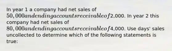 In year 1 a company had net sales of 50,000 and ending accounts receivable of2,000. In year 2 this company had net sales of 80,000 and ending accounts receivable of4,000. Use days' sales uncollected to determine which of the following statements is true: