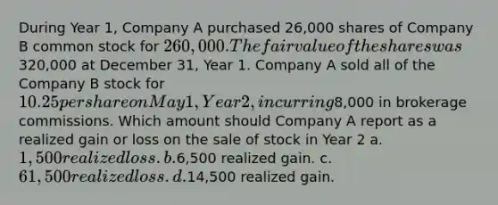 During Year 1, Company A purchased 26,000 shares of Company B common stock for 260,000. The fair value of the shares was320,000 at December 31, Year 1. Company A sold all of the Company B stock for 10.25 per share on May 1, Year 2, incurring8,000 in brokerage commissions. Which amount should Company A report as a realized gain or loss on the sale of stock in Year 2 a. 1,500 realized loss. b.6,500 realized gain. c. 61,500 realized loss. d.14,500 realized gain.