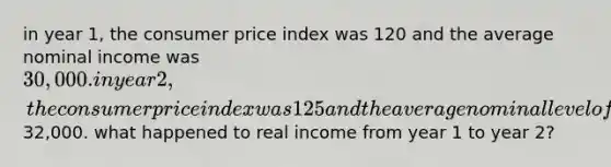 in year 1, the consumer price index was 120 and the average nominal income was 30,000. in year 2, the consumer price index was 125 and the average nominal level of income was32,000. what happened to real income from year 1 to year 2?