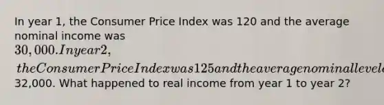 In year 1, the Consumer Price Index was 120 and the average nominal income was 30,000. In year 2, the Consumer Price Index was 125 and the average nominal level of income was32,000. What happened to real income from year 1 to year 2?