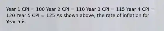 Year 1 CPI = 100 Year 2 CPI = 110 Year 3 CPI = 115 Year 4 CPI = 120 Year 5 CPI = 125 As shown above, the rate of inflation for Year 5 is