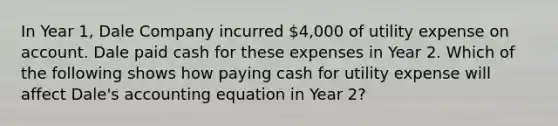 In Year 1, Dale Company incurred 4,000 of utility expense on account. Dale paid cash for these expenses in Year 2. Which of the following shows how paying cash for utility expense will affect Dale's accounting equation in Year 2?