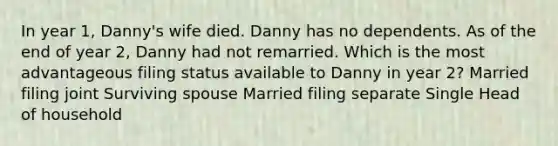 In year 1, Danny's wife died. Danny has no dependents. As of the end of year 2, Danny had not remarried. Which is the most advantageous filing status available to Danny in year 2? Married filing joint Surviving spouse Married filing separate Single Head of household