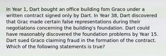 In Year 1, Dart bought an office building fom Graco under a written contract signed only by Dart. In Year 38, Dart discovered that Grac made certain false representations during their negotiations concerning the building's foundation. Dart could have reasonably discovered the foundation problems by Year 15. Dart sued Graco claiming fraud in the formation of the contract. Which of the following statements is true?