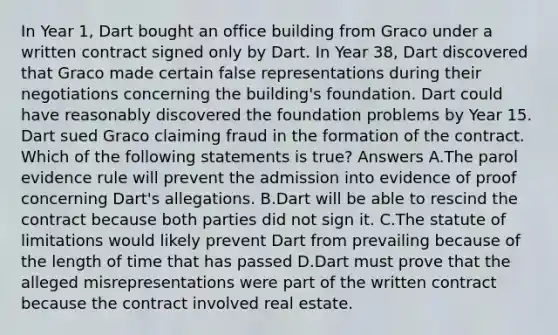 In Year 1, Dart bought an office building from Graco under a written contract signed only by Dart. In Year 38, Dart discovered that Graco made certain false representations during their negotiations concerning the building's foundation. Dart could have reasonably discovered the foundation problems by Year 15. Dart sued Graco claiming fraud in the formation of the contract. Which of the following statements is true? Answers A.The parol evidence rule will prevent the admission into evidence of proof concerning Dart's allegations. B.Dart will be able to rescind the contract because both parties did not sign it. C.The statute of limitations would likely prevent Dart from prevailing because of the length of time that has passed D.Dart must prove that the alleged misrepresentations were part of the written contract because the contract involved real estate.