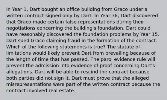 In Year 1, Dart bought an office building from Graco under a written contract signed only by Dart. In Year 38, Dart discovered that Graco made certain false representations during their negotiations concerning the building's foundation. Dart could have reasonably discovered the foundation problems by Year 15. Dart sued Graco claiming fraud in the formation of the contract. Which of the following statements is true? The statute of limitations would likely prevent Dart from prevailing because of the length of time that has passed. The parol evidence rule will prevent the admission into evidence of proof concerning Dart's allegations. Dart will be able to rescind the contract because both parties did not sign it. Dart must prove that the alleged misrepresentations were part of the written contract because the contract involved real estate.