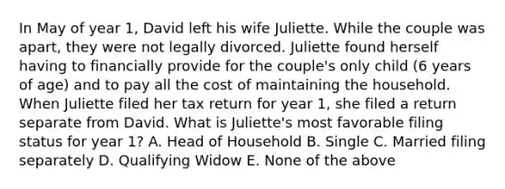 In May of year 1, David left his wife Juliette. While the couple was apart, they were not legally divorced. Juliette found herself having to financially provide for the couple's only child (6 years of age) and to pay all the cost of maintaining the household. When Juliette filed her tax return for year 1, she filed a return separate from David. What is Juliette's most favorable filing status for year 1? A. Head of Household B. Single C. Married filing separately D. Qualifying Widow E. None of the above