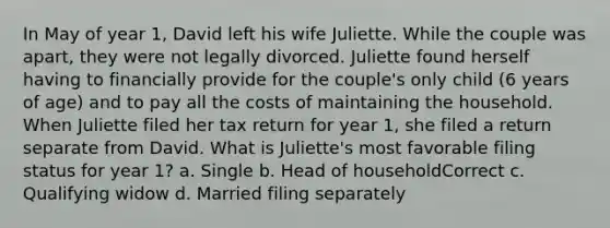 In May of year 1, David left his wife Juliette. While the couple was apart, they were not legally divorced. Juliette found herself having to financially provide for the couple's only child (6 years of age) and to pay all the costs of maintaining the household. When Juliette filed her tax return for year 1, she filed a return separate from David. What is Juliette's most favorable filing status for year 1? a. Single b. Head of householdCorrect c. Qualifying widow d. Married filing separately