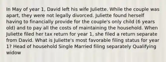 In May of year 1, David left his wife Juliette. While the couple was apart, they were not legally divorced. Juliette found herself having to financially provide for the couple's only child (6 years old) and to pay all the costs of maintaining the household. When Juliette filed her tax return for year 1, she filed a return separate from David. What is Juliette's most favorable filing status for year 1? Head of household Single Married filing separately Qualifying widow