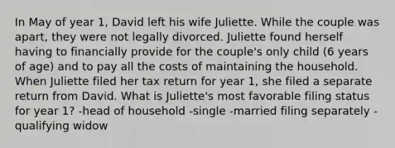 In May of year 1, David left his wife Juliette. While the couple was apart, they were not legally divorced. Juliette found herself having to financially provide for the couple's only child (6 years of age) and to pay all the costs of maintaining the household. When Juliette filed her tax return for year 1, she filed a separate return from David. What is Juliette's most favorable filing status for year 1? -head of household -single -married filing separately -qualifying widow