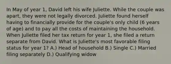 In May of year 1, David left his wife Juliette. While the couple was apart, they were not legally divorced. Juliette found herself having to financially provide for the couple's only child (6 years of age) and to pay all the costs of maintaining the household. When Juliette filed her tax return for year 1, she filed a return separate from David. What is Juliette's most favorable filing status for year 1? A.) Head of household B.) Single C.) Married filing separately D.) Qualifying widow