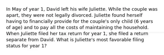 In May of year 1, David left his wife Juliette. While the couple was apart, they were not legally divorced. Juliette found herself having to financially provide for the couple's only child (6 years of age) and to pay all the costs of maintaining the household. When Juliette filed her tax return for year 1, she filed a return separate from David. What is Juliette's most favorable filing status for year 1?