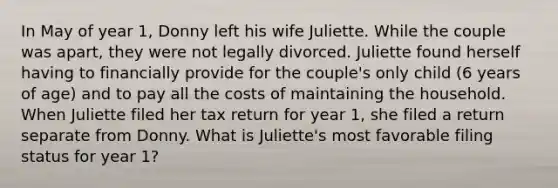 In May of year 1, Donny left his wife Juliette. While the couple was apart, they were not legally divorced. Juliette found herself having to financially provide for the couple's only child (6 years of age) and to pay all the costs of maintaining the household. When Juliette filed her tax return for year 1, she filed a return separate from Donny. What is Juliette's most favorable filing status for year 1?