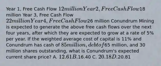 Year 1, Free Cash Flow 12 million Year 2, Free Cash Flow18 million Year 3, Free Cash Flow 22 million Year 4, Free Cash Flow26 million Conundrum Mining is expected to generate the above free cash flows over the next four years, after which they are expected to grow at a rate of 5% per year. If the weighted average cost of capital is 11% and Conundrum has cash of 85 million, debt of65 million, and 30 million shares outstanding, what is Conundrum's expected current share price? A. 12.61 B.16.40 C. 20.18 D.20.81